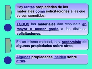 Hay tantastantas propiedades de lospropiedades de los
materialesmateriales comocomo solicitacionessolicitaciones a las que
se ven sometidos.
Hay tantastantas propiedades de lospropiedades de los
materialesmateriales comocomo solicitacionessolicitaciones a las que
se ven sometidos.
TODOSTODOS los materialesmateriales dan respuesta enen
mayor o menor gradomayor o menor grado a las distintas
solicitacionessolicitaciones.
TODOSTODOS los materialesmateriales dan respuesta enen
mayor o menor gradomayor o menor grado a las distintas
solicitacionessolicitaciones.
En un mismo material, hay predominiopredominio de
algunas propiedades sobre otras.algunas propiedades sobre otras.
En un mismo material, hay predominiopredominio de
algunas propiedades sobre otras.algunas propiedades sobre otras.
Algunas propiedadespropiedades inciden sobresobre
otras.
 