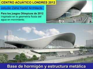 Base de hormigón y estructura metálicaBase de hormigón y estructura metálica
estudio Zaha Hadid Architects
Para los juegos Olímpicos de 2012
Inspirado en la geometría fluida del
agua en movimiento.
CENTRO ACUÁTICO LONDRES 2012
 