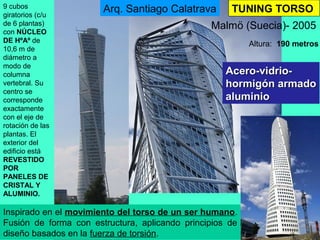 TUNING TORSO
Acero-vidrio-Acero-vidrio-
hormigón armadohormigón armado
aluminioaluminio
Malmö (Suecia)- 2005
Altura: 190 metros
9 cubos
giratorios (c/u
de 6 plantas)
con NÚCLEO
DE HºAº de
10,6 m de
diámetro a
modo de
columna
vertebral. Su
centro se
corresponde
exactamente
con el eje de
rotación de las
plantas. El
exterior del
edificio está
REVESTIDO
POR
PANELES DE
CRISTAL Y
ALUMINIO.
Arq. Santiago Calatrava
Inspirado en el movimiento del torso de un ser humano.
Fusión de forma con estructura, aplicando principios de
diseño basados en la fuerza de torsión.
 