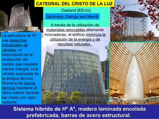 Skidmore, Owings and Merrill
Oakland (EEUU)
La estructura de Hº
usa desechos
industriales de
cenizas, un
bioproducto de la
producción del
carbón que requiere
menos energía. Una
versión avanzada de
la antigua técnica
Romana de inercia
térmica mantiene el
clima interior durante
las misas con calor
radiante.
CATEDRAL DEL CRISTO DE LA LUZ
A través de la utilización de
materiales renovables altamente
innovadores, el edificio minimiza la
utilización de la energía y de
recursos naturales.
Sistema híbrido de Hº AºHº Aº, madera laminada encoladamadera laminada encolada
prefabricada, barras de acero estructural.prefabricada, barras de acero estructural.
 