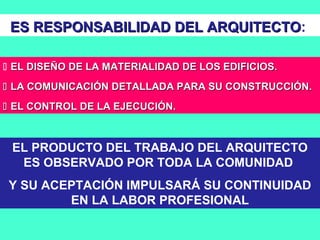  EL DISEÑO DE LA MATERIALIDAD DE LOS EDIFICIOS.EL DISEÑO DE LA MATERIALIDAD DE LOS EDIFICIOS.
 LA COMUNICACIÓN DETALLADA PARA SU CONSTRUCCIÓN.LA COMUNICACIÓN DETALLADA PARA SU CONSTRUCCIÓN.
 EL CONTROL DE LA EJECUCIÓN.EL CONTROL DE LA EJECUCIÓN.
EL PRODUCTO DEL TRABAJO DEL ARQUITECTO
ES OBSERVADO POR TODA LA COMUNIDAD
Y SU ACEPTACIÓN IMPULSARÁ SU CONTINUIDAD
EN LA LABOR PROFESIONAL
ES RESPONSABILIDAD DEL ARQUITECTOES RESPONSABILIDAD DEL ARQUITECTO:
 