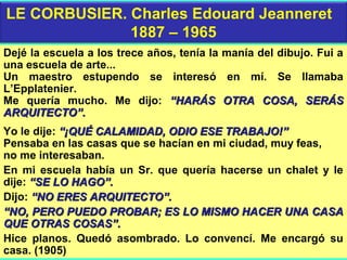 Dejé la escuela a los trece años, tenía la manía del dibujo. Fui a
una escuela de arte...
Un maestro estupendo se interesó en mí. Se llamaba
L’Epplatenier.
Me quería mucho. Me dijo: “HARÁS OTRA COSA, SERÁS“HARÁS OTRA COSA, SERÁS
ARQUITECTO”.ARQUITECTO”.
Yo le dije: “¡QUÉ CALAMIDAD, ODIO ESE TRABAJO!”“¡QUÉ CALAMIDAD, ODIO ESE TRABAJO!”
Pensaba en las casas que se hacían en mi ciudad, muy feas,
no me interesaban.
En mi escuela había un Sr. que quería hacerse un chalet y le
dije: “SE LO HAGO”.“SE LO HAGO”.
Dijo: “NO ERES ARQUITECTO”.“NO ERES ARQUITECTO”.
““NO, PERO PUEDO PROBAR; ES LO MISMO HACER UNA CASANO, PERO PUEDO PROBAR; ES LO MISMO HACER UNA CASA
QUE OTRAS COSAS”.QUE OTRAS COSAS”.
Hice planos. Quedó asombrado. Lo convencí. Me encargó su
casa. (1905)
LE CORBUSIER. Charles Edouard Jeanneret
1887 – 1965
 