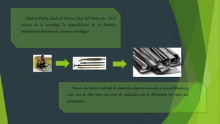 Edad de Piedra, Edad del Bronce, Edad del Hierro, etc… En la
historia de la tecnología, la disponibilidad de los distintos
materiales ha determinado el avance tecnológico.
Hoy en día existen multitud de materiales, algunos naturales y otros artificiales, y
cada uno de ellos tiene una serie de cualidades que lo diferencian del resto: sus
propiedades.
 