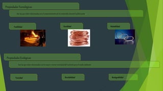 Propiedades Tecnológicas
Son las que están relacionadas con el comportamiento de los materiales durante la fabricación.
Fusibilidad Ductilidad Maleabilidad
Propiedades Ecológicas
Son las que están relacionadas con la mayor o menor nocividad del material para el media ambiente
Toxicidad Reciclabilidad Biodegrabilidad
 