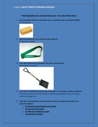 ELABORO: DALIA TERESITA ARRIAGA RODALES



        PROPIEDADES DE LOS MATERIALES Y SU USO PRÁCTICO.

  1. ¿En qué podrías utilizar los materiales que se caracterizan por ser más permeables?
     R=Una esponja




  2. ¿Qué uso podrías dar a los materiales más elásticos?
     R= liga para el cabello




  3. ¿Para que utilizarías los materiales más duros y más tenaces?
     R=Para elaborar una pala




  4. ¿Por qué un cilindro para contener gas es de hierro y no de vidrio, madera o plástico?
     R=Por que el hierro es un material que no cambia sus propiedades físicas ni con gas
     caliente ni con gas frio.

  5. ¿Cuál de las características anteriores debe de tener un material para fabricar los
     siguientes objetos?
             Un sombrero para protegerme de la lluvia.
             Un vaso para tomar leche
             Un tubo para transportar el agua
             Un peine para el cabello
 