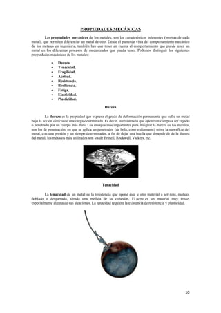 10 
PROPIEDADES MECÁNICAS 
Las propiedades mecánicas de los metales, son las características inherentes (propias de cada 
metal), que permiten diferenciar un metal de otro. Desde el punto de vista del comportamiento mecánico 
de los metales en ingeniería, también hay que tener en cuenta el comportamiento que puede tener un 
metal en los diferentes procesos de mecanizados que pueda tener. Podemos distinguir las siguientes 
propiedades mecánicas de los metales: 
• Dureza. 
• Tenacidad. 
• Fragilidad. 
• Acritud. 
• Resistencia. 
• Resiliencia. 
• Fatiga. 
• Elasticidad. 
• Plasticidad. 
Dureza 
La dureza es la propiedad que expresa el grado de deformación permanente que sufre un metal 
bajo la acción directa de una carga determinada. Es decir, la resistencia que opone un cuerpo a ser rayado 
o penetrado por un cuerpo más duro. Los ensayos más importantes para designar la dureza de los metales, 
son los de penetración, en que se aplica un penetrador (de bola, cono o diamante) sobre la superficie del 
metal, con una presión y un tiempo determinados, a fin de dejar una huella que depende de de la dureza 
del metal, los métodos más utilizados son los de Brinell, Rockwell, Vickers, etc. 
Tenacidad 
La tenacidad de un metal es la resistencia que opone éste u otro material a ser roto, molido, 
doblado o desgarrado, siendo una medida de su cohesión. El acero es un material muy tenaz, 
especialmente alguna de sus aleaciones. La tenacidad requiere la existencia de resistencia y plasticidad. 
 