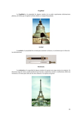 11 
Fragilidad 
La fragilidad es la propiedad de algunos metales de no poder experimentar deformaciones 
plásticas, de forma que al superar su límite elástico se rompen bruscamente. 
Acritud 
La acritud es la propiedad de un metal para aumentar su dureza y su resistencia por el efecto de 
las deformaciones. 
Resistencia 
La resistencia es la capacidad de algunos metales de soportar una carga externa sin romperse. Se 
denomina carga de rotura y puede producirse por tracción, compresión, torsión o cizallamiento, habrá una 
resistencia a la rotura para cada uno de estos esfuerzos. Se expresa en kg/mm². 
 