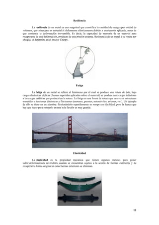 12 
Resiliencia 
La resiliencia de un metal es una magnitud que cuantifica la cantidad de energía por unidad de 
volumen, que almacena un material al deformarse elásticamente debido a una tensión aplicada, antes de 
que comience la deformación irreversible. Es decir, la capacidad de memoria de un material para 
recuperarse de una deformación, producto de una presión externa. Resistencia de un metal a su rotura por 
choque, se determina en el ensayo Charpy. 
Fatiga 
La fatiga de un metal se refiere al fenómeno por el cual se produce una rotura de éste, bajo 
cargas dinámicas cíclicas (fuerzas repetidas aplicadas sobre el material) se produce ante cargas inferiores 
a las cargas estáticas que producirían la rotura. La fatiga es una forma de rotura que ocurre en estructuras 
sometidas a tensiones dinámicas y fluctuantes (motores, puentes, automóviles, aviones, etc.). Un ejemplo 
de ello se tiene en un alambre: flexionándolo repetidamente se rompe con facilidad, pero la fuerza que 
hay que hacer para romperlo en una sola flexión es muy grande. 
Elasticidad 
La elasticidad es la propiedad mecánica que tienen algunos metales para poder 
sufrir deformaciones reversibles cuando se encuentran sujetos a la acción de fuerzas exteriores y de 
recuperar la forma original si estas fuerzas exteriores se eliminan. 
 