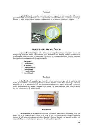 13 
Plasticidad 
La plasticidad es la propiedad mecánica que tienen algunos metales para poder deformarse 
permanentemente e irreversiblemente cuando se encuentra sometido a tensiones por encima de su rango 
elástico. Es decir, la capacidad de deformación permanente de un metal sin que llegue a romperse. 
PROPIEDADES TECNOLÓGICAS 
Las propiedades tecnológicas de los metales, es el comportamiento que tienen estos cuando son 
trabajados y estudiados por los seres humanos. Estas propiedades nos permiten diferenciar un metal de 
otro y saber si el metal utilizado es el apropiado o no para el fin que va a desempeñar. Podemos distinguir 
las siguientes propiedades tecnológicas de los metales: 
• Ductilidad. 
• Maleabilidad. 
• Colabilida. 
• Maquinabilidad. 
• Soldabilidad. 
• Templabilidad. 
• Forjabilidad. 
Ductilidad 
La ductilidad es la propiedad que tienen los metales y aleaciones, que bajo la acción de una 
fuerza, pueden estirarse sin romperse permitiendo obtener alambres o hilos. A los metales que presentan 
esta propiedad se les denomina dúctiles. Los metales más dúctiles son el platino, oro y cobre. El cobre se 
utiliza principalmente para fabricar cables eléctricos, porque a su buena ductilidad añade el hecho de que 
sea muy buen conductor de la electricidad. 
Maleabilidad 
La maleabilidad es la propiedad que tienen los metales para formar láminas muy finas, sin 
rotura, por la acción de presiones. El oro es un metal de una extraordinaria maleabilidad permitiendo 
láminas de solo unas milésimas de milímetros. La plata , el cobre, el estaño y el aluminio también son 
muy maleables, así como la hojalata, que es una aleación de hierro y estaño. 
 