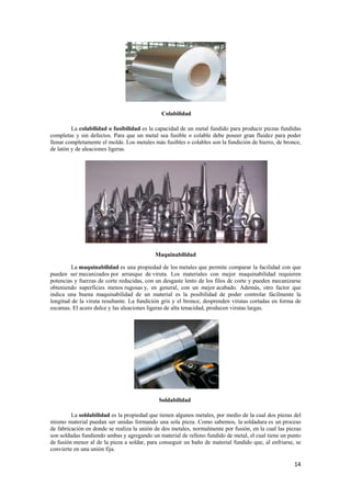 comp 
llenar 
de lató 
puede 
poten 
obten 
indica 
longit 
escam 
mism 
de fab 
son so 
de fus 
convi 
La colabil 
lidad o fusibi 
efectos. Para q 
nte el molde. L 
iones ligeras. 
letas y sin de 
r completamen 
ón y de aleaci 
La maquin 
nabilidad es 
izados por arr 
s de corte redu 
icies menos ru 
maquinabilid 
uta resultante. 
dulce y las ale 
en ser mecani 
cias y fuerzas 
iendo superfi 
a una buena 
tud de la viru 
mas. El acero d 
La soldab 
bilidad es la p 
uedan ser unid 
donde se realiz 
endo ambas y 
de la pieza a 
nión fija. 
o material pu 
bricación en d 
oldadas fundie 
sión menor al 
erte en una un 
Colabilidad 
apacidad de u 
sea fusible o 
más fusibles o 
ilidad es la ca 
que un metal 
Los metales m 
M 
Maquinabilida 
d de los meta 
ruta. Los mat 
n desgaste len 
general, con 
aterial es la 
n gris y el bro 
as de alta tena 
una propiedad 
ranque de vir 
ucidas, con un 
ugosas y, en 
dad de un ma 
La fundición 
eaciones ligera 
Soldabilidad 
tienen alguno 
una sola piez 
e dos metales, 
n material de r 
conseguir un 
ropiedad que 
das formando 
za la unión de 
agregando un 
soldar, para 
d 
un metal fundi 
colable debe 
colables son 
ido para produ 
e poseer gran 
la fundición d 
ad 
ales que permi 
teriales con 
nto de los filo 
un mejor aca 
posibilidad d 
once, desprend 
acidad, produc 
ucir piezas fu 
n fluidez para 
de hierro, de b 
ite comparar l 
mejor maquin 
os de corte y p 
abado. Adem 
de poder cont 
den virutas co 
cen virutas larg 
d 
os metales, po 
za. Como sab 
, normalmente 
relleno fundid 
baño de mate 
undidas 
poder 
bronce, 
la facilidad co 
nabilidad req 
pueden mecan 
más, otro facto 
trolar fácilme 
ortadas en for 
gas. 
or medio de la 
bemos, la sold 
e por fusión, e 
do de metal, el 
erial fundido 
on que 
quieren 
nizarse 
or que 
ente la 
rma de 
a cual dos piez 
dadura es un p 
en la cual las 
l cual tiene un 
que, al enfria 
zas del 
proceso 
piezas 
n punto 
arse, se 
14 
 