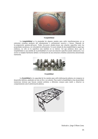15 
Templabilidad 
La templabilidad es la propiedad de algunos metales para sufrir transformaciones en su 
estructura cristalina producto del calentamiento y enfriamiento sucesivo y brusco. Depende de 
la composición química del acero. Todos los aceros aleados tienen una relación específica entre las 
propiedades mecánicas y la velocidad de enfriamiento. Un acero aleado de alta templabilidad es aquel que 
endurece, no sólo en la superficie sino también en su interior. Así que podemos decir, que la 
templabilidad es una medida de la profundidad a la cual una aleación específica puede endurecerse. Los 
aceros se templan fácilmente debido a la formación de una estructura cristalina característica denominada 
martensita. 
Forjabilidad 
La forjabilidad es la capacidad de los metales para sufrir deformación plástica sin romperse ni 
desarrollar defectos, pudiendo ser ésta en frio o en caliente. Para medir la forjabilidad se han desarrollado 
numerosas técnicas que buscan someter probetas a diferentes ensayos para medir y observar su 
comportamiento ante la deformación plástica. 
Dedicado a: Jorge Urbano Luna. 
