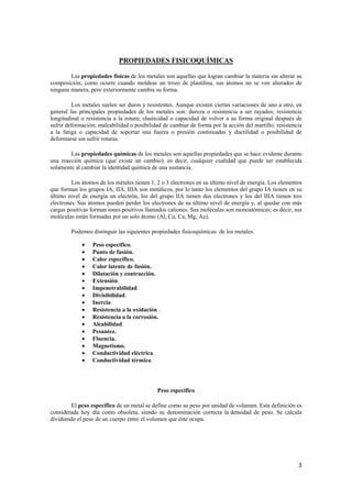 3 
PROPIEDADES FISICOQUÍMICAS 
Las propiedades físicas de los metales son aquellas que logran cambiar la materia sin alterar su 
composición; como ocurre cuando moldeas un trozo de plastilina, sus átomos no se ven alterados de 
ninguna manera, pero exteriormente cambia su forma. 
Los metales suelen ser duros y resistentes. Aunque existen ciertas variaciones de uno a otro, en 
general las principales propiedades de los metales son: dureza o resistencia a ser rayados; resistencia 
longitudinal o resistencia a la rotura; elasticidad o capacidad de volver a su forma original después de 
sufrir deformación; maleabilidad o posibilidad de cambiar de forma por la acción del martillo; resistencia 
a la fatiga o capacidad de soportar una fuerza o presión continuadas y ductilidad o posibilidad de 
deformarse sin sufrir roturas. 
Las propiedades químicas de los metales son aquellas propiedades que se hace evidente durante 
una reacción química (que existe un cambio); es decir, cualquier cualidad que puede ser establecida 
solamente al cambiar la identidad química de una sustancia. 
Los átomos de los métales tienen 1, 2 o 3 electrones en su último nivel de energía. Los elementos 
que forman los grupos IA, IIA, IIIA son metálicos, por lo tanto los elementos del grupo IA tienen en su 
último nivel de energía un electrón, los del grupo IIA tienen dos electrones y los del IIIA tienen tres 
electrones. Sus átomos pueden perder los electrones de su último nivel de energía y, al quedar con más 
cargas positivas forman iones positivos llamados cationes. Sus moléculas son monoatómicas; es decir, sus 
moléculas están formadas por un solo átomo (Al, Cu, Ca, Mg, Au). 
Podemos distinguir las siguientes propiedades fisicoquímicas de los metales: 
• Peso específico. 
• Punto de fusión. 
• Calor específico. 
• Calor latente de fusión. 
• Dilatación y contracción. 
• Extensión. 
• Impenetrabilidad. 
• Divisibilidad. 
• Inercia. 
• Resistencia a la oxidación . 
• Resistencia a la corrosión. 
• Aleabilidad. 
• Pesantez. 
• Fluencia. 
• Magnetismo. 
• Conductividad eléctrica. 
• Conductividad térmica. 
Peso específico 
El peso específico de un metal se define como su peso por unidad de volumen. Esta definición es 
considerada hoy día como obsoleta, siendo su denominación correcta la densidad de peso. Se calcula 
dividiendo el peso de un cuerpo entre el volumen que éste ocupa. 
 