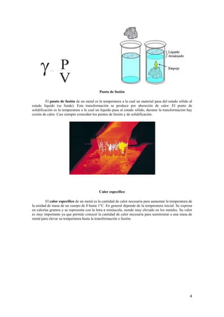 4 
γ PV 
Punto de fusión 
El punto de fusión de un metal es la temperatura a la cual un material pasa del estado sólido al 
estado líquido (se funde). Esta transformación se produce por absorción de calor. El punto de 
solidificación es la temperatura a la cual un líquido pasa al estado sólido, durante la transformación hay 
cesión de calor. Casi siempre coinciden los puntos de fusión y de solidificación. 
Calor específico 
El calor específico de un metal es la cantidad de calor necesaria para aumentar la temperatura de 
la unidad de masa de un cuerpo de 0 hasta 1°C. En general depende de la temperatura inicial. Se expresa 
en calorías gramos y se representa con la letra c minúscula, siendo muy elevado en los metales. Su valor 
es muy importante ya que permite conocer la cantidad de calor necesaria para suministrar a una masa de 
metal para elevar su temperatura hasta la transformación o fusión. 
 