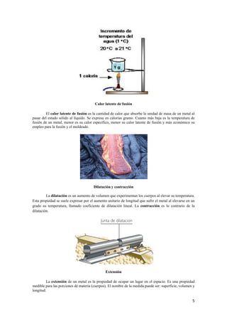 5 
Calor latente de fusión 
El calor latente de fusión es la cantidad de calor que absorbe la unidad de masa de un metal al 
pasar del estado sólido al líquido. Se expresa en calorías gramo. Cuanto más baja es la temperatura de 
fusión de un metal, menor es su calor específico, menor su calor latente de fusión y más económico su 
empleo para la fusión y el moldeado. 
Dilatación y contracción 
La dilatación es un aumento de volumen que experimentan los cuerpos al elevar su temperatura. 
Esta propiedad se suele expresar por el aumento unitario de longitud que sufre el metal al elevarse en un 
grado su temperatura, llamado coeficiente de dilatación lineal. La contracción es lo contrario de la 
dilatación. 
Extensión 
La extensión de un metal es la propiedad de ocupar un lugar en el espacio. Es una propiedad 
medible para las porciones de materia (cuerpos). El nombre de la medida puede ser: superficie, volumen y 
longitud. 
 