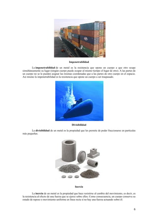 6 
Impenetrabilidad 
La impenetrabilidad de un metal es la resistencia que opone un cuerpo a que otro ocupe 
simultáneamente su lugar (ningún cuerpo puede ocupar al mismo tiempo el lugar de otro). A las partes de 
un cuerpo no se le pueden asignar las mismas coordenadas que a las partes de otro cuerpo en el espacio. 
Así mismo la impenetrabilidad es la resistencia que opone un cuerpo a ser traspasado. 
Divisibilidad 
La divisibilidad de un metal es la propiedad que les permite de poder fraccionarse en partículas 
más pequeñas. 
Inercia 
La inercia de un metal es la propiedad que hace resistirse al cambio del movimiento, es decir, es 
la resistencia al efecto de una fuerza que se ejerce sobre ellos. Como consecuencia, un cuerpo conserva su 
estado de reposo o movimiento uniforme en línea recta si no hay una fuerza actuando sobre él. 
 