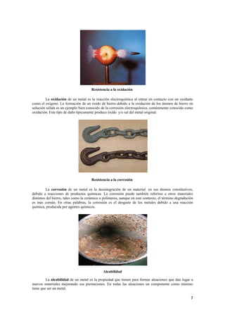 7 
Resistencia a la oxidación 
La oxidación de un metal es la reacción electroquímica al entrar en contacto con un oxidante 
como el oxígeno. La formación de un óxido de hierro debido a la oxidación de los átomos de hierro en 
solución sólida es un ejemplo bien conocido de la corrosión electroquímica, comúnmente conocido como 
oxidación. Este tipo de daño típicamente produce óxido y/o sal del metal original. 
Resistencia a la corrosión 
La corrosión de un metal es la desintegración de un material en sus átomos constitutivos, 
debido a reacciones de productos químicas. La corrosión puede también referirse a otros materiales 
distintos del hierro, tales como la cerámica o polímeros, aunque en este contexto, el término degradación 
es más común. En otras palabras, la corrosión es el desgaste de los metales debido a una reacción 
química, producida por agentes químicos. 
Aleabilidad 
La aleabilidad de un metal es la propiedad que tienen para formar aleaciones que dan lugar a 
nuevos materiales mejorando sus prestaciones. En todas las aleaciones un componente como mínimo 
tiene que ser un metal. 
 
