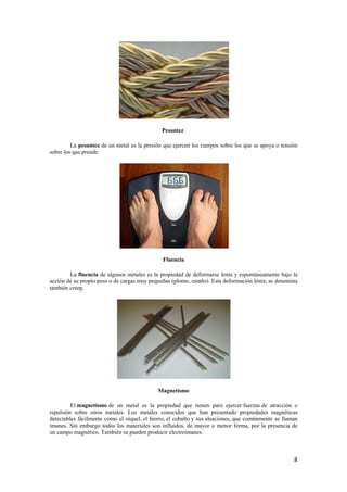 8 
Pesantez 
La pesantez de un metal es la presión que ejercen los cuerpos sobre los que se apoya o tensión 
sobre los que prende. 
Fluencia 
La fluencia de algunos metales es la propiedad de deformarse lenta y espontáneamente bajo la 
acción de su propio peso o de cargas muy pequeñas (plomo, estaño). Esta deformación lenta, se denomina 
también creep. 
Magnetismo 
El magnetismo de un metal es la propiedad que tienen para ejercer fuerzas de atracción o 
repulsión sobre otros metales. Los metales conocidos que han presentado propiedades magnéticas 
detectables fácilmente como el níquel, el hierro, el cobalto y sus aleaciones, que comúnmente se llaman 
imanes. Sin embargo todos los materiales son influidos, de mayor o menor forma, por la presencia de 
un campo magnético. También se pueden producir electroimanes. 
 