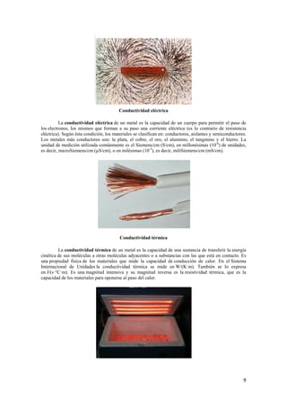 9 
Conductividad eléctrica 
La conductividad eléctrica de un metal es la capacidad de un cuerpo para permitir el paso de 
los electrones, los mismos que forman a su paso una corriente eléctrica (es lo contrario de resistencia 
eléctrica). Según ésta condición, los materiales se clasifican en: conductores, aislantes y semiconductores. 
Los metales más conductores son: la plata, el cobre, el oro, el aluminio, el tungsteno y el hierro. La 
unidad de medición utilizada comúnmente es el Siemens/cm (S/cm), en millonésimas (10-6) de unidades, 
es decir, microSiemens/cm (μS/cm), o en milésimas (10-3), es decir, miliSiemens/cm (mS/cm). 
Conductividad térmica 
La conductividad térmica de un metal es la capacidad de una sustancia de transferir la energía 
cinética de sus moléculas a otras moléculas adyacentes o a substancias con las que está en contacto. Es 
una propiedad física de los materiales que mide la capacidad de conducción de calor. En el Sistema 
Internacional de Unidades la conductividad térmica se mide en W/(K·m). También se lo expresa 
en J/(s·°C·m). Es una magnitud intensiva y su magnitud inversa es la resistividad térmica, que es la 
capacidad de los materiales para oponerse al paso del calor. 
 