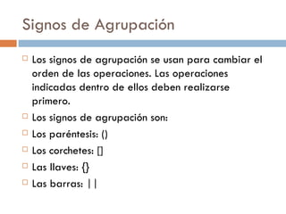 Signos de Agrupación Los signos de agrupación se usan para cambiar el orden de las operaciones. Las operaciones indicadas dentro de ellos deben realizarse primero. Los signos de agrupación son: Los paréntesis: () Los corchetes: [] Las llaves: {} Las barras: || 