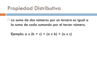 Propiedad Distributiva La suma de dos números por un tercero es igual a la suma de cada sumando por el tercer número.  Ejemplo: a x (b + c) = (a x b) + (a x c)  