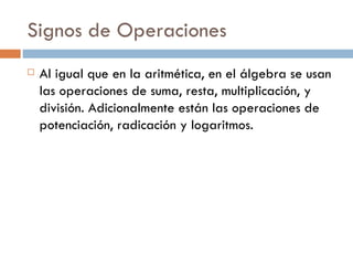 Signos de Operaciones Al igual que en la aritmética, en el álgebra se usan las operaciones de suma, resta, multiplicación, y división. Adicionalmente están las operaciones de potenciación, radicación y logaritmos. 