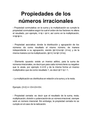 Propiedades de los
números irracionales
- Propiedad conmutativa: en la suma y la multiplicación se cumple la
propiedad conmutativa según la cual el orden de los factores no altera
el resultado, por ejemplo, π+ϕ = ϕ+π; así como en la multiplicación,
π×ϕ=ϕ×π.
- Propiedad asociativa: donde la distribución y agrupación de los
números da como resultado el mismo número, de manera
independiente a su agrupación, siendo (ϕ+π)+e=ϕ+ (π+e); y de la
misma manera con la multiplicación, (ϕ×π) ×e=ϕ× (π×e).
- Elemento opuesto: existe un inverso aditivo, para la suma de
números irracionales, es decirque para cada número tiene su negativo
que lo anula, por ejemplo π-π=0 y de la misma forma un inverso
multiplicativo que da como resultado 1, es decir ϕ×1/ ϕ = 1.
- La multiplicación es distributiva en relación a la suma y a la resta.
Ejemplo: (3+2) π =3π+2π=5π.
- Propiedad cerrada: es decir que el resultado de la suma, resta,
multiplicación, división o potenciaciónde un número irracional, siempre
será un número irracional. Sin embargo, la propiedad cerrada no se
cumple en el caso de la radicación.
 