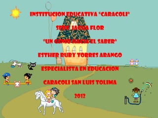 INSTITUCION EDUCATIVA “CARACOLI”

        SEDE jagua flor

    “UN GENIO HACIA EL SABER”

  ESTHER RUBY TORRES ARANGO

   ESPECIALISTA EN EDUCACION

    CARACOLI SAN LUIS TOLIMA

              2012
 