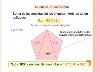 CUARTA PROPIEDAD

 Suma de las medidas de los ángulos interiores de un
 polígono:
                S∠i =180°(n-2)
             Donde (n-2) es número de triángulos

Ejemplo:
                                       Suma de las medidas de los
                                      ángulos interiores del triangulo


               180º             180º


                        180º


S∠i = 180º x número de triángulos = 180º(5-2) = 540º
 
