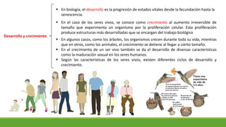Desarrollo y crecimiento
 En algunos casos, como los árboles, los organismos crecen durante toda su vida, mientras
que en otros, como los animales, el crecimiento se detiene al llegar a cierto tamaño.
 En el crecimiento de un ser vivo también se da el desarrollo de diversas características
como la maduración sexual en los seres humanos.
 Según las características de los seres vivos, existen diferentes ciclos de desarrollo y
crecimiento.
 En biología, el desarrollo es la progresión de estados vitales desde la fecundación hasta la
senescencia.
 En el caso de los seres vivos, se conoce como crecimiento al aumento irreversible de
tamaño que experimenta un organismo por la proliferación celular. Esta proliferación
produce estructuras más desarrolladas que se encargan del trabajo biológico
 