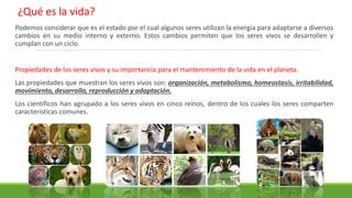 Podemos considerar que es el estado por el cual algunos seres utilizan la energía para adaptarse a diversos
cambios en su medio interno y externo. Estos cambios permiten que los seres vivos se desarrollen y
cumplan con un ciclo.
Propiedades de los seres vivos y su importancia para el mantenimiento de la vida en el planeta.
Las propiedades que muestran los seres vivos son: organización, metabolismo, homeostasis, irritabilidad,
movimiento, desarrollo, reproducción y adaptación.
Los científicos han agrupado a los seres vivos en cinco reinos, dentro de los cuales los seres comparten
características comunes.
¿Qué es la vida?
 