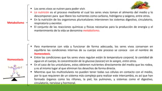  Los seres vivos se nutren para poder vivir.
 La nutrición es el proceso mediante el cual los seres vivos toman el alimento del medio y lo
descomponen para que libere los nutrientes como carbono, hidrógeno y oxígeno, entre otros.
 En la nutrición de los organismos pluricelulares intervienen los sistemas digestivo, circulatorio,
respiratorio y excretor.
 El conjunto de las reacciones químicas y físicas necesarias para la producción de energía y el
mantenimiento de la vida se denomina metabolismo.
Metabolismo
Homeostasis
 Para mantenerse con vida y funcionar de forma adecuada, los seres vivos conservan en
equilibrio las condiciones internas de su cuerpo este proceso se conoce con el nombre de
homeostasis.
 Entre las condiciones que los seres vivos regulan están la temperatura corporal, la cantidad de
agua en el cuerpo, la concentración de la glucosa (azúcar) en la sangre, entre otros.
 En el caso de los unicelulares, estos obtienen nutrientes directamente del medio que les rodea,
y es al mismo lugar al que eliminan los desechos de forma directa.
 Mientras que los multicelulares no pueden tener todas sus células en contacto con el medio,
por lo que requieren de un sistema más complejo para realizar este intercambio, es así que han
formado órganos como los riñones, la piel, los pulmones, y sistemas como el digestivo,
circulatorio, nervioso y hormonal.
 