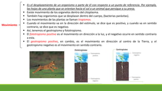 Movimiento
 Es el desplazamiento de un organismo o parte de él con respecto a un punto de referencia. Por ejemplo,
las hojas de una planta que se orientan hacia el sol o un animal que persigue a su presa.
 Existe movimiento de los organelos dentro del citoplasma.
 También hay organismos que se desplazan dentro del cuerpo, (bacterias parásitas).
 Los movimientos de las plantas se llaman tropismos.
 Cuando el movimiento va en la dirección del estímulo, se dice que es positivo, y cuando va en sentido
contrario, se dice que es negativo.
 Así, tenemos el geotropismo y fototropismo.
 El fototropismo positivo es el movimiento en dirección a la luz, y el negativo ocurre en sentido contrario
a esta.
 El geotropismo positivo, en cambio, es el movimiento en dirección al centro de la Tierra, y el
geotropismo negativo es el movimiento en sentido contrario.
 