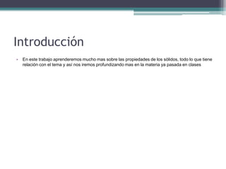 Introducción
• En este trabajo aprenderemos mucho mas sobre las propiedades de los sólidos, todo lo que tiene
relación con el tema y así nos iremos profundizando mas en la materia ya pasada en clases
 