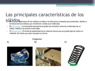 Las principales características de los
sólidos.• A) Dureza: La dureza de los sólidos se debe a la estructura compacta que presentan, debido a
la fuerza de los enlaces que mantienen unidas sus moléculas.
• B) Tenacidad : La tenacidad representa el grado de cohesión entre las moléculas de un
sólido, debida a la tensión entre ellas.
• C) Elasticidad : El límite de elasticidad es la máxima fuerza que se puede ejercer sobre un
material, de modo que este recupere su forma.
Imágenes:
A) B) C)
 