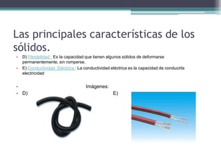 Las principales características de los
sólidos.
• D) Flexibilidad : Es la capacidad que tienen algunos sólidos de deformarse
permanentemente, sin romperse.
• E) Conductividad Eléctrica : La conductividad eléctrica es la capacidad de conducirla
electricidad
• Imágenes:
• D) E)
 