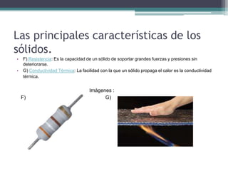 Las principales características de los
sólidos.
• F) Resistencia: Es la capacidad de un sólido de soportar grandes fuerzas y presiones sin
deteriorarse.
• G) Conductividad Térmica: La facilidad con la que un sólido propaga el calor es la conductividad
térmica.
Imágenes :
F) G)
 