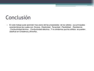 Conclusión
• En este trabajo pude aprender mas acera del las propiedades de los sólidos , sus principales
características las cuales son :Dureza , Elasticidad , Tenacidad , Flexibilidad , Resistencia
, Conductividad térmica , Conductividad eléctrica . Y no olvidemos que los sólidos se pueden
clasificar en Cristalinos y Amorfos .
 