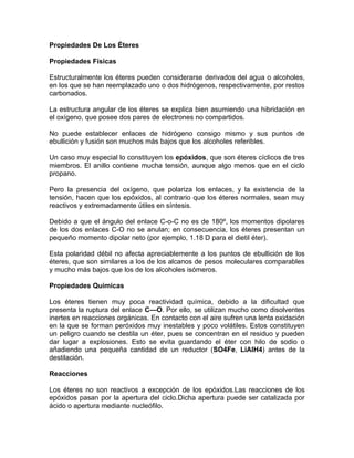 Propiedades De Los Éteres

Propiedades Físicas

Estructuralmente los éteres pueden considerarse derivados del agua o alcoholes,
en los que se han reemplazado uno o dos hidrógenos, respectivamente, por restos
carbonados.

La estructura angular de los éteres se explica bien asumiendo una hibridación en
el oxígeno, que posee dos pares de electrones no compartidos.

No puede establecer enlaces de hidrógeno consigo mismo y sus puntos de
ebullición y fusión son muchos más bajos que los alcoholes referibles.

Un caso muy especial lo constituyen los epóxidos, que son éteres cíclicos de tres
miembros. El anillo contiene mucha tensión, aunque algo menos que en el ciclo
propano.

Pero la presencia del oxígeno, que polariza los enlaces, y la existencia de la
tensión, hacen que los epóxidos, al contrario que los éteres normales, sean muy
reactivos y extremadamente útiles en síntesis.

Debido a que el ángulo del enlace C-o-C no es de 180º, los momentos dipolares
de los dos enlaces C-O no se anulan; en consecuencia, los éteres presentan un
pequeño momento dipolar neto (por ejemplo, 1.18 D para el dietil éter).

Esta polaridad débil no afecta apreciablemente a los puntos de ebullición de los
éteres, que son similares a los de los alcanos de pesos moleculares comparables
y mucho más bajos que los de los alcoholes isómeros.

Propiedades Quimicas

Los éteres tienen muy poca reactividad química, debido a la dificultad que
presenta la ruptura del enlace C—O. Por ello, se utilizan mucho como disolventes
inertes en reacciones orgánicas. En contacto con el aire sufren una lenta oxidación
en la que se forman peróxidos muy inestables y poco volátiles. Estos constituyen
un peligro cuando se destila un éter, pues se concentran en el residuo y pueden
dar lugar a explosiones. Esto se evita guardando el éter con hilo de sodio o
añadiendo una pequeña cantidad de un reductor (SO4Fe, LiAIH4) antes de la
destilación.

Reacciones

Los éteres no son reactivos a excepción de los epóxidos.Las reacciones de los
epóxidos pasan por la apertura del ciclo.Dicha apertura puede ser catalizada por
ácido o apertura mediante nucleófilo.
 