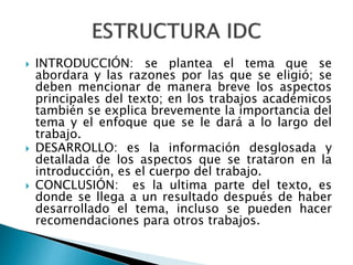  INTRODUCCIÓN: se plantea el tema que se
abordara y las razones por las que se eligió; se
deben mencionar de manera breve los aspectos
principales del texto; en los trabajos académicos
también se explica brevemente la importancia del
tema y el enfoque que se le dará a lo largo del
trabajo.
 DESARROLLO: es la información desglosada y
detallada de los aspectos que se trataron en la
introducción, es el cuerpo del trabajo.
 CONCLUSIÓN: es la ultima parte del texto, es
donde se llega a un resultado después de haber
desarrollado el tema, incluso se pueden hacer
recomendaciones para otros trabajos.
 