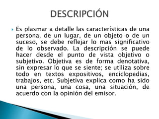  Es plasmar a detalle las características de una
persona, de un lugar, de un objeto o de un
suceso, se debe reflejar lo mas significativo
de lo observado. La descripción se puede
hacer desde el punto de vista objetivo o
subjetivo. Objetiva es de forma denotativa,
sin expresar lo que se siente; se utiliza sobre
todo en textos expositivos, enciclopedias,
trabajos, etc. Subjetiva explica como ha sido
una persona, una cosa, una situación, de
acuerdo con la opinión del emisor.
 