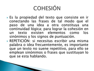  Es la propiedad del texto que consiste en ir
conectando las frases de tal modo que el
paso de una idea a otra constituya una
continuidad lógica; para lograr la cohesión en
un texto existen elementos como los
sinónimos y los signos de puntuación.
 REPETICIÓN: si necesitas escribir una misma
palabra o idea frecuentemente, es importante
que un texto no suene repetitivo, para ello se
emplean sinónimos o frases que sustituyan lo
que se esta hablando.
 