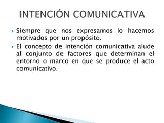  Siempre que nos expresamos lo hacemos
motivados por un propósito.
 El concepto de intención comunicativa alude
al conjunto de factores que determinan el
entorno o marco en que se produce el acto
comunicativo.
 