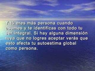 Y tú eres más persona cuando
asumes y te identificas con todo tu
ser integral. Si hay alguna dimensión
tuya que no logres aceptar verás que
esto afecta tu autoestima global
como persona.
 