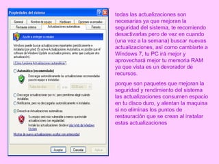 todas las actualizaciones son necesarias ya que mejoran la seguridad del sistema, te recomiendo desactivarlas pero de vez en cuando (una vez a la semana) buscar nuevas actualizaciones, así como cambiarte a Windows 7, tu PC irá mejor y aprovechará mejor tu memoria RAM ya que vista es un devorador de recursos. porque son paquetes que mejoran la seguridad y rendimiento del sistema las actualizaciones consumen espacio en tu disco duro, y alentan la maquina si no eliminas los puntos de restauración que se crean al instalar estas actualizaciones   
