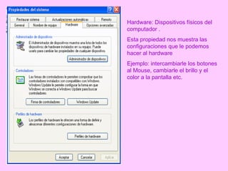 Hardware: Dispositivos físicos del computador . Esta propiedad nos muestra las configuraciones que le podemos hacer al hardware  Ejemplo: intercambiarle los botones al Mouse, cambiarle el brillo y el color a la pantalla etc. 