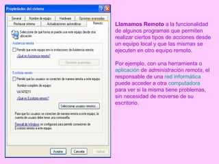 Llamamos Remoto  a la funcionalidad de algunos programas que permiten realizar ciertos tipos de acciones desde un equipo local y que las mismas se ejecuten en otro equipo remoto. Por ejemplo, con una herramienta o  aplicación  de  administración remota , el responsable de una  red informática  puede acceder a otra  computadora  para ver si la misma tiene problemas, sin necesidad de moverse de su escritorio. 