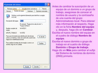 Antes de cambiar la suscripción de un equipo de un dominio a un grupo de trabajo, asegúrese de conocer el nombre de usuario y la contraseña de una cuenta del grupo Administradores local. Para obtener más información al respecto, Haga clic en la ficha  Nombre del equipo  y, después, haga clic en  Cambiar .  Escriba el nuevo nombre del equipo en el cuadro de diálogo  Nombre de equipo .  Escriba el nuevo dominio o grupo de trabajo en el cuadro de diálogo  Dominio  o  Grupo de trabajo .  Haga clic en  Más  para cambiar el sufijo del Sistema de nombres de dominio (DNS) primario. 