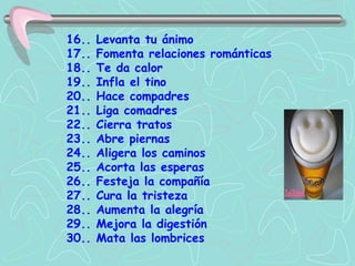 16.. Levanta tu ánimo  17.. Fomenta relaciones románticas 18.. Te da calor  19.. Infla el tino 20.. Hace compadres  21.. Liga comadres  22.. Cierra tratos  23.. Abre piernas  24.. Aligera los caminos  25.. Acorta las esperas  26.. Festeja la compañía  27.. Cura la tristeza  28.. Aumenta la alegría  29.. Mejora la digestión  30.. Mata las lombrices 