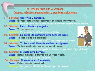 Síntoma:  Pies fríos y húmedos.   Causa:  El vaso está siendo agarrado en ángulo incorrecto.   Solución:   Gira el vaso hasta que la parte abierta quede hacia  arriba.   02. Síntoma:  Pies calientes y mojados.   Causa:  Ya te measte.   Solución:   Ve a secarte al baño más próximo.   03. Síntoma:  La pared de enfrente está llena de luces.   Causa:  Te has caído de espaldas.   Solución:   Posiciona tu cuerpo a 90º con respecto al suelo.   04. Síntoma:  Tu boca está llena de colillas de cigarros.   Causa:  Te has caído de bruces sobre el cenicero.   Solución:   Escupe todo y enjuágate la boca con un buen  "gin & tonic".   05. Síntoma:  El suelo está borroso.   Causa:  Estás mirando a través de un vaso vacío.   Solución:   Más de tu bebida favorita. 06. Síntoma:  El suelo se está moviendo.   Causa:  Estás siendo arrastrado.   Solución:   Pregunta a dónde te llevan -por lo menos-.   EL CONSUMO DE ALCOHOL   Causas, efectos secundarios y posibles soluciones   