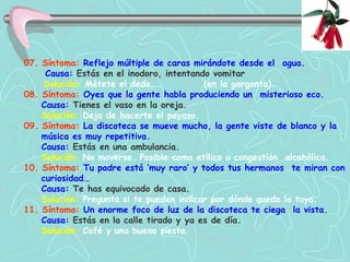 07. Síntoma:  Reflejo múltiple de caras mirándote desde el  agua.   Causa:  Estás en el inodoro, intentando vomitar     Solución:   Métete el dedo……  (en la garganta).   08. Síntoma:  Oyes que la gente habla produciendo un  misterioso eco.  Causa:  Tienes el vaso en la oreja. Solución:   Deja de hacerte el payaso.   09. Síntoma:  La discoteca se mueve mucho, la gente viste de blanco y la  música es muy repetitiva.  Causa:  Estás en una ambulancia.   Solución:   No moverse. Posible coma etílico o congestión  alcohólica.   10. Síntoma:  Tu padre está ‘muy raro’ y todos tus hermanos  te miran con   curiosidad…   Causa:  Te has equivocado de casa.   Solución:   Pregunta si te pueden indicar por dónde queda la tuya.   11. Síntoma:  Un enorme foco de luz de la discoteca te ciega  la vista.  Causa:  Estás en la calle tirado y ya es de día.   Solución:   Café y una buena siesta.  
